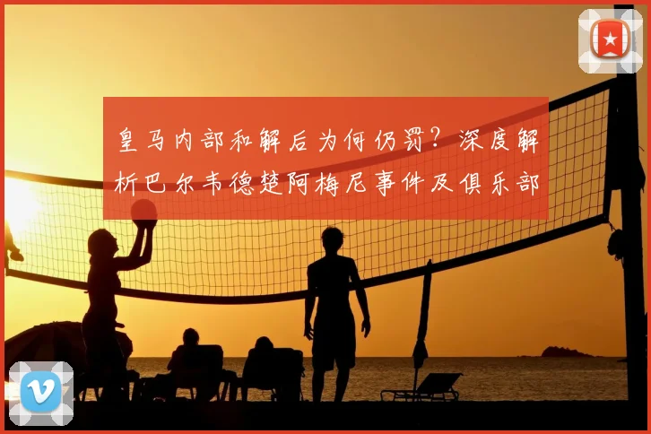皇马内部和解后为何仍罚？深度解析巴尔韦德楚阿梅尼事件及俱乐部铁律