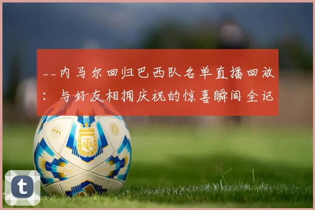 __内马尔回归巴西队名单直播回放：与好友相拥庆祝的惊喜瞬间全记录__