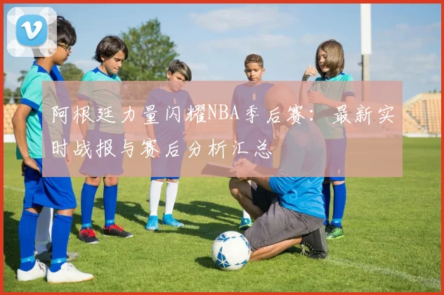 阿根廷力量闪耀NBA季后赛：最新实时战报与赛后分析汇总