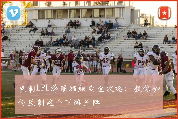 克制LPL泽丽猫组合全攻略：教你如何反制这个下路王牌
