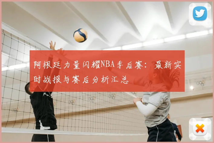 阿根廷力量闪耀NBA季后赛：最新实时战报与赛后分析汇总