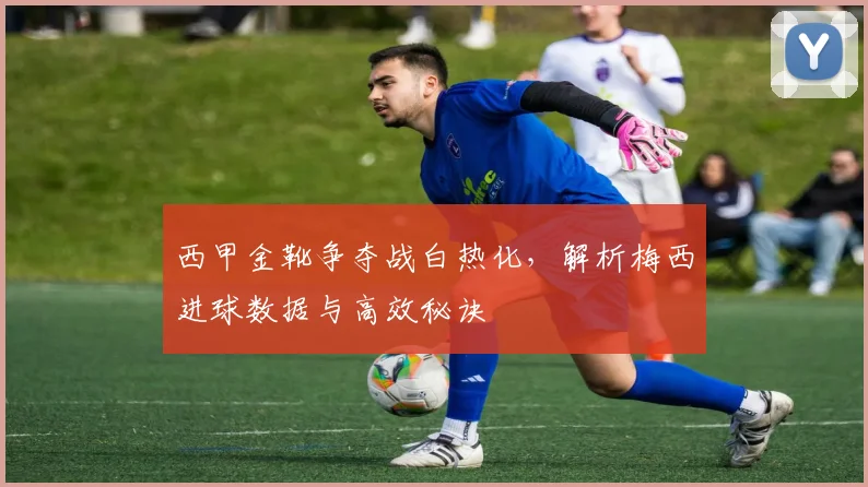 西甲金靴争夺战白热化，解析梅西进球数据与高效秘诀