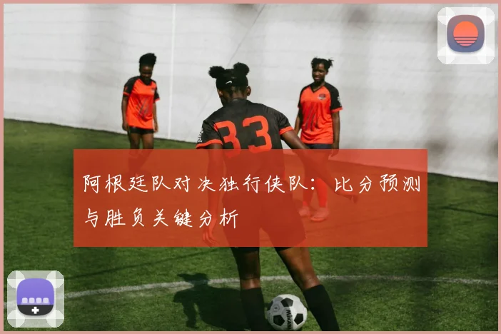 阿根廷队对决独行侠队：比分预测与胜负关键分析
