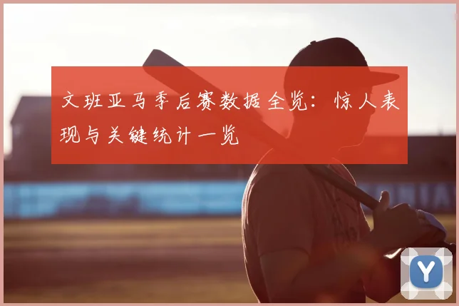 文班亚马季后赛数据全览：惊人表现与关键统计一览